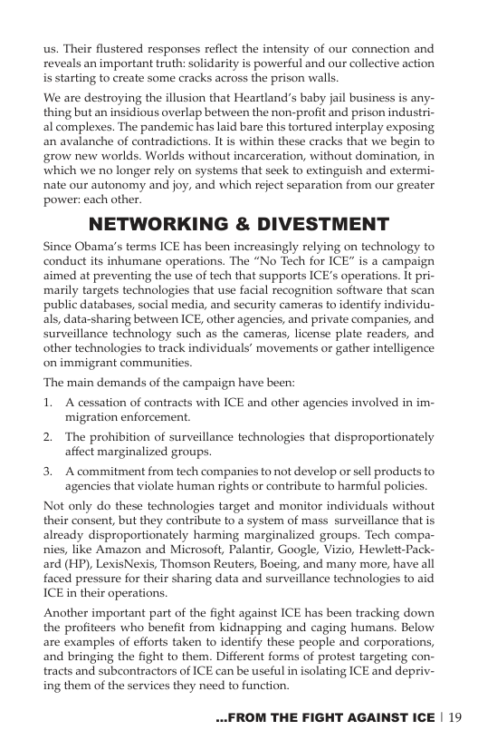 us. Their flustered responses reflect the intensity of our connection and reveals an important truth: solidarity is powerful and our collective action i starting to create some cracks across the prison walls We are destroying the illusion that Heartland’s baby jail business is any- thing but an insidious overlap between the non-profit and prison industri- al complexes. The pandemic has laid bare this tortured interplay exposing. an avalanche of contradictions. It is within these cracks that we begin to grow new worlds. Worlds without incarceration, without domination, in which we no longer rely on systems that seek to extinguish and extermi- nate our autonomy and joy, and which reject separation from our greater power: each other. NETWORKING & DIVESTMENT Since Obama’s terms ICE has been increasingly relying on technology to conduct its inhumane operations. The “No Tech for ICE” is a campaign aimed at preventing the use of tech that supports ICE’s operations. It pri- marily targets technologies that use facial recognition software that scan public databases, social media, and security cameras to identify individu- als, data-sharing between ICE, other agencies, and private companies, and surveillance technology such as the cameras, license plate readers, and other technologies to track individuals’ movements or gather intelligence on immigrant commun ‘The main demands of the campaign have been: 1. A cessation of contracts with ICE and other agencies involved in im- migration enforcement 2. The prohibition of surveillance technologies that disproportionately affect marginalized groups. 3. Acommitment from tech companies to not develop or sell products to. agencies that violate human rights or contribute to harmful policies. Not only do these technologies target and monitor individuals without their consent, but they contribute to a system of mass surveillance that is already disproportionately harming marginalized groups. Tech compa- nies, like Amazon and Microsoft, Palantir, Google, Vizio, Hewlett-Pack- ard (HP), LexisNexis, Thomson Reuters, Boeing, and many more, have all faced pressure for their sharing data and surveillance technologies to aid ICE in their operations. Another important part of the fight against ICE has been tracking down the profiteers who benefit from kidnapping and caging humans. Below are examples of efforts taken to identify these people and corporations, and bringing the fight to them. Different forms of protest targeting con- tracts and subcontractors of ICE can be useful in isolating ICE and depriv- ing them of the services they need to function. ...FROM THE FIGHT AGAINST ICE | 19